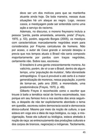 45
deve ser um dos motivos para que se mantenha
atuante ainda hoje. De toda maneira, nessas duas
situações há um ataque ao negro. Logo, nesses
casos, a mestiçagem pode ser entendida como uma
ação a serviço do racismo.
Ademais, no discurso, o moreno freyreano incluía a
pessoa “parda, parda amarelada, amarela, preta” (Freyre,
1970, p. 53), porém, segundo Borges (2005), os mestiços
com características marcadamente negróides eram para
considerados por Freyres caricaturas de homens. Não
por acaso, o autor de Casa grande e senzala desejou e
previa que nos tempos atuais o Brasil não seria composto
majoritariamente por pardos com traços negróides,
certamente não. Sobre isso, escreveu:
O brasileiro é uma gente crescentemente morena. Ao
vaticínio, porém, de vir a ser o Brasil, dentro de algum
tempo, uma ‘população de mulatos’, falta idoneidade
antropológica. O que é provável e até certo é a maior
generalização de morenos, nessa população, a ponto
de tornar-se, pelo ano 2000, a morenidade, uma
predominância (Freyre, 1970, p. 49).
Gilberto Freyre é reconhecido como o escritor que
trouxe à baila a temática racial de forma escamoteada, isso
porque em seu famoso livro e nos escritos dos anos seguin-
tes, a despeito de não ter explicitamente abordado o tema
em questão, escreveu sobre democracia social e democracia
étnico-cultural. Mesmo por meio da noção de cultura, o que
estava em voga era a ideia de raça biológica, ou seja, a mis-
cigenação, fosse ela cultural ou biológica, estava atrelada à
noção de raça: ao entrecruzamento das produções culturais e
dos corpos de brancos, negros(as) e indígenas. Tacitamente,
 