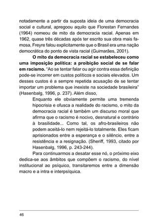 46
notadamente a partir da suposta ideia de uma democracia
social e cultural, apregoou aquilo que Florestan Fernandes
(1964) nomeou de mito da democracia racial. Apenas em
1962, quase três décadas após ter escrito sua obra mais fa-
mosa, Freyre falou explicitamente que o Brasil era uma nação
democrática do ponto de vista racial (Guimarães, 2001).
O mito da democracia racial se estabeleceu como
uma imposição política: a proibição social de se falar
em racismo. “Ao se tentar falar ou agir contra essa definição
pode-se incorrer em custos políticos e sociais elevados. Um
desses custos é a sempre repetida acusação de se tentar
importar um problema que inexiste na sociedade brasileira”
(Hasenbalg, 1996, p. 237). Além disso,
Enquanto ele obviamente permite uma tremenda
hipocrisia e ofusca a realidade do racismo, o mito da
democracia racial é também um discurso moral que
afirma que o racismo é nocivo, desnatural e contrário
à brasilidade... Como tal, os afro-brasileiros não
podem aceitá-lo nem rejeitá-lo totalmente. Eles ficam
aprisionados entre a esperança e o silêncio, entre a
resistência e a resignação. (Sheriff, 1993, citado por
Hasenbalg, 1996, p. 243-244).
Para continuarmos a desatar esse nó, o próximo eixo
dedica-se aos âmbitos que compõem o racismo, do nível
institucional ao psíquico, transitaremos entre a dimensão
macro e a intra e interpsíquica.
 