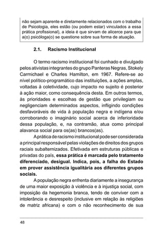 48
não sejam aparente e diretamente relacionados com o trabalho
de Psicologia, eles estão (ou podem estar) vinculados a essa
prática profissional), a ideia é que sirvam de alicerce para que
a(o) psicóloga(o) se questione sobre sua forma de atuação.
2.1.	 Racismo Institucional
O termo racismo institucional foi cunhado e divulgado
pelos ativistas integrantes do grupo Panteras Negras, Stokely
Carmichael e Charles Hamilton, em 1967. Refere-se ao
nível político-programático das instituições, a ações amplas,
voltadas à coletividade, cujo impacto no sujeito é posterior
à ação maior, como consequência desta. Em outros termos,
às prioridades e escolhas de gestão que privilegiam ou
negligenciam determinados aspectos, infligindo condições
desfavoráveis de vida à população negra e indígena e/ou
corroborando o imaginário social acerca de inferioridade
dessa população, e, na contramão, atua como principal
alavanca social para os(as) brancos(as).
Apráticaderacismoinstitucionalpodeserconsiderada
a principal responsável pelas violações de direitos dos grupos
raciais subalternizados. Efetivada em estruturas públicas e
privadas do país, essa prática é marcada pelo tratamento
diferenciado, desigual. Indica, pois, a falha do Estado
em prover assistência igualitária aos diferentes grupos
sociais.
Apopulação negra enfrenta diariamente a insegurança
de uma maior exposição à violência e à injustiça social, com
imposição da hegemonia branca, tendo de conviver com a
intolerância e desrespeito (inclusive em relação às religiões
de matriz africana) e com o não reconhecimento de sua
 