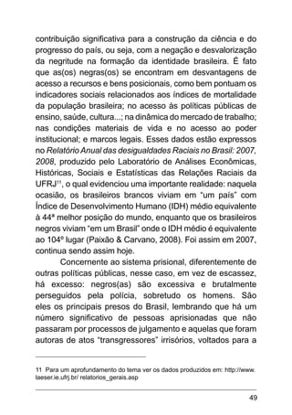 49
contribuição significativa para a construção da ciência e do
progresso do país, ou seja, com a negação e desvalorização
da negritude na formação da identidade brasileira. É fato
que as(os) negras(os) se encontram em desvantagens de
acesso a recursos e bens posicionais, como bem pontuam os
indicadores sociais relacionados aos índices de mortalidade
da população brasileira; no acesso às políticas públicas de
ensino, saúde, cultura...; na dinâmica do mercado de trabalho;
nas condições materiais de vida e no acesso ao poder
institucional; e marcos legais. Esses dados estão expressos
no Relatório Anual das desigualdades Raciais no Brasil: 2007,
2008, produzido pelo Laboratório de Análises Econômicas,
Históricas, Sociais e Estatísticas das Relações Raciais da
UFRJ11
, o qual evidenciou uma importante realidade: naquela
ocasião, os brasileiros brancos viviam em “um país” com
Índice de Desenvolvimento Humano (IDH) médio equivalente
à 44ª melhor posição do mundo, enquanto que os brasileiros
negros viviam “em um Brasil” onde o IDH médio é equivalente
ao 104º lugar (Paixão & Carvano, 2008). Foi assim em 2007,
continua sendo assim hoje.
Concernente ao sistema prisional, diferentemente de
outras políticas públicas, nesse caso, em vez de escassez,
há excesso: negros(as) são excessiva e brutalmente
perseguidos pela polícia, sobretudo os homens. São
eles os principais presos do Brasil, lembrando que há um
número significativo de pessoas aprisionadas que não
passaram por processos de julgamento e aquelas que foram
autoras de atos “transgressores” irrisórios, voltados para a
11 Para um aprofundamento do tema ver os dados produzidos em: http://www.
laeser.ie.ufrj.br/ relatorios_gerais.asp
 