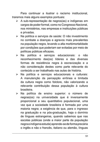 51
Para continuar a ilustrar o racismo institucional,
traremos mais alguns exemplos pontuais:
Ø	A sub-representação de negros(as) e indígenas em
cargos de poder formal, como no Congresso Nacional,
nos ministérios, nas empresas e instituições públicas
e privadas.
Ø	Na política e serviços de saúde: O não investimento
no combate a doenças e agravos mais prevalentes
na população negra, levando a alta morbimortalidade
por condições que poderiam ser evitadas por meio de
políticas públicas eficazes.
Ø	Na política e serviços educacionais: o não
reconhecimento das(os) líderes e das diversas
formas de resistência negra à escravização e a
não consideração destes como parte relevante do
conteúdo a ser trabalhado nas aulas de história.
Ø	Na política e serviços educacionais e culturais:
A manutenção da percepção errônea e limitada
da cultura negra como folclore, não valorizando a
relevante contribuição dessa população à cultura
brasileira.
Ø	Na política de ensino superior: o número de
negras(os) na universidade que é inversamente
proporcional a seu quantitativo populacional, uma
vez que a sociedade brasileira é formada por uma
maioria negra; a exigência de que, para o ingresso
na graduação e na pós-graduação, haja o domínio
de línguas estrangeiras, quando sabemos que nas
escolas públicas (onde a maior parte da população
negraeindígenaestuda)aprende-sedeformaprecária
o inglês e não o francês, italiano ou alemão, línguas
 