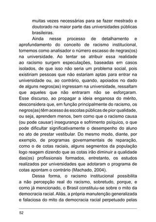 52
muitas vezes necessárias para se fazer mestrado e
doutorado na maior parte das universidades públicas
brasileiras.
Ainda nesse processo de detalhamento e
aprofundamento do conceito de racismo institucional,
tomemos como analisador o número escasso de negras(os)
na universidade. Ao tentar se atribuir essa realidade
ao racismo surgem especulações, baseadas em casos
isolados, de que isso não seria um problema social, pois
existiriam pessoas que não estariam aptas para entrar na
universidade ou, ao contrário, quando, apoiados no dado
de alguns negros(as) ingressam na universidade, ressaltam
que aqueles que não entraram não se esforçaram.
Esse discurso, ao propagar a ideia enganosa do mérito,
desconsidera que, em função principalmente do racismo, os
negros(as) têm acesso às escolas públicas de pior qualidade,
ou seja, aprendem menos, bem como que o racismo causa
(ou pode causar) insegurança e sofrimento psíquico, o que
pode dificultar significativamente o desempenho do aluno
no ato de prestar vestibular. Do mesmo modo, diante, por
exemplo, de programas governamentais de reparação,
como o de cotas raciais, alguns segmentos da população
logo reagem dizendo que as cotas irão diminuir a qualidade
das(os) profissionais formados, entretanto, os estudos
realizados por universidades que adotaram o programa de
cotas apontam o contrário (Machado, 2004).
Dessa forma, o racismo institucional possibilita
a não percepção real do racismo, sobretudo, porque, e
como já mencionado, o Brasil constituiu-se sobre o mito da
democracia racial. Aliás, a própria manutenção generalizada
e falaciosa do mito da democracia racial perpetuado pelas
 