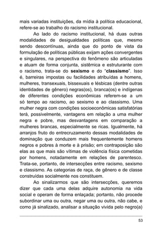 53
mais variadas instituições, da mídia à política educacional,
refere-se ao trabalho do racismo institucional.
Ao lado do racismo institucional, há duas outras
modalidades de desigualdades políticas que, mesmo
sendo descontínuas, ainda que do ponto de vista da
formulação de políticas públicas exijam ações convergentes
e singulares, na perspectiva do fenômeno são articuladas
e atuam de forma conjunta, sistêmica e estruturante com
o racismo, trata-se do sexismo e do “classismo”. Isso
é, barreiras impostas ou facilidades atribuídas a homens,
mulheres, transexuais, bissexuais e lésbicas (dentre outras
identidades de gênero) negras(os), branca(os) e indígenas
de diferentes condições econômicas referem-se a um
só tempo ao racismo, ao sexismo e ao classismo. Uma
mulher negra com condições socioeconômicas satisfatórias
terá, possivelmente, vantagens em relação a uma mulher
negra e pobre, mas desvantagens em comparação a
mulheres brancas, especialmente se ricas. Igualmente, há
arranjos fruto do entrecruzamento dessas modalidades de
dominação que conduzem mais frequentemente homens
negros e pobres à morte e à prisão; em contraposição são
elas as que mais são vítimas de violência física cometidas
por homens, notadamente em relações de parentesco.
Trata-se, portanto, de intersecções entre racismo, sexismo
e classismo. As categorias de raça, de gênero e de classe
construídas socialmente nos constituem.
Ao sinalizarmos que são intersecções, queremos
dizer que cada uma delas adquire autonomia na vida
social e operam de forma enlaçada; portanto, não procede
subordinar uma ou outra, negar uma ou outra, não cabe, e
como já sinalizado, analisar a situação vivida pelo negro(a)
 