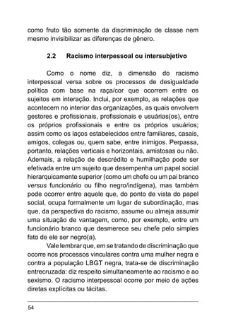 54
como fruto tão somente da discriminação de classe nem
mesmo invisibilizar as diferenças de gênero.
2.2	 Racismo interpessoal ou intersubjetivo
Como o nome diz, a dimensão do racismo
interpessoal versa sobre os processos de desigualdade
política com base na raça/cor que ocorrem entre os
sujeitos em interação. Inclui, por exemplo, as relações que
acontecem no interior das organizações, as quais envolvem
gestores e profissionais, profissionais e usuárias(os), entre
os próprios profissionais e entre os próprios usuários;
assim como os laços estabelecidos entre familiares, casais,
amigos, colegas ou, quem sabe, entre inimigos. Perpassa,
portanto, relações verticais e horizontais, amistosas ou não.
Ademais, a relação de descrédito e humilhação pode ser
efetivada entre um sujeito que desempenha um papel social
hierarquicamente superior (como um chefe ou um pai branco
versus funcionário ou filho negro/indígena), mas também
pode ocorrer entre aquele que, do ponto de vista do papel
social, ocupa formalmente um lugar de subordinação, mas
que, da perspectiva do racismo, assume ou almeja assumir
uma situação de vantagem, como, por exemplo, entre um
funcionário branco que desmerece seu chefe pelo simples
fato de ele ser negro(a).
Vale lembrar que, em se tratando de discriminação que
ocorre nos processos vinculares contra uma mulher negra e
contra a população LBGT negra, trata-se de discriminação
entrecruzada: diz respeito simultaneamente ao racismo e ao
sexismo. O racismo interpessoal ocorre por meio de ações
diretas explícitas ou tácitas.
 