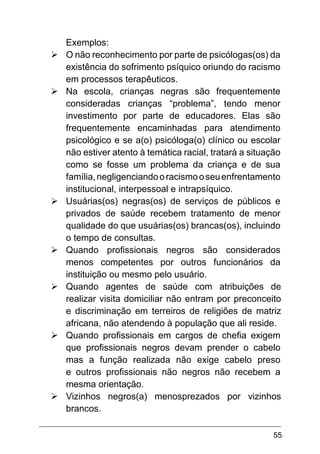 55
Exemplos:
Ø	O não reconhecimento por parte de psicólogas(os) da
existência do sofrimento psíquico oriundo do racismo
em processos terapêuticos.
Ø	Na escola, crianças negras são frequentemente
consideradas crianças “problema”, tendo menor
investimento por parte de educadores. Elas são
frequentemente encaminhadas para atendimento
psicológico e se a(o) psicóloga(o) clínico ou escolar
não estiver atento à temática racial, tratará a situação
como se fosse um problema da criança e de sua
família,negligenciandooracismooseuenfrentamento
institucional, interpessoal e intrapsíquico.
Ø	Usuárias(os) negras(os) de serviços de públicos e
privados de saúde recebem tratamento de menor
qualidade do que usuárias(os) brancas(os), incluindo
o tempo de consultas.
Ø	Quando profissionais negros são considerados
menos competentes por outros funcionários da
instituição ou mesmo pelo usuário.
Ø	Quando agentes de saúde com atribuições de
realizar visita domiciliar não entram por preconceito
e discriminação em terreiros de religiões de matriz
africana, não atendendo à população que ali reside.
Ø	Quando profissionais em cargos de chefia exigem
que profissionais negros devam prender o cabelo
mas a função realizada não exige cabelo preso
e outros profissionais não negros não recebem a
mesma orientação.
Ø	Vizinhos negros(a) menosprezados por vizinhos
brancos.
 