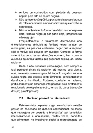 56
Ø	Amigos ou conhecidos com piedade de pessoas
negras pelo fato de serem negras.
Ø	Não apresentação pública por parte da pessoa branca
de relacionamentos amorosos/sexuais que envolvam
negros(as).
Ø	Não reconhecimento formal ou afetivo ou menosprezo
do(a) filho(a) negro(a) por parte do(a) progenitor(a)
não negro(a).
Frequentemente, o tratamento diferenciado não
é explicitamente atribuído ao fenótipo negro, já que, de
modo geral, as pessoas costumam negar que a raça/cor
seja o motivo das atitudes em questão. Contudo, a forma
sistemática como essas situações ocorrem, bem como a
ausência de outros fatores que poderiam explicá-las, indica
racismo.
Dada a não frequente verbalização, nem sempre é
fácil perceber sinais do racismo, até mesmo pela vítima,
mas, em maior ou menor grau, há impacto negativo sobre o
sujeito negro, que pode se sentir diminuído, constantemente
desafiado e humilhado. Portanto, combater o racismo,
particularmente na dimensão interpessoal, está diretamente
relacionado ao respeito ao outro, temas tão caros à atuação
das(os) psicólogas(os).
2.3	 Racismo pessoal ou internalizado
Estes modelos de pensar e agir de cunho racista estão
postos na sociedade de maneira convencional, de modo
que negras(os) por coerção e brancas(os) por benefícios
interiorizam-nos e apresentam, muitas vezes, condutas
que alimentam no imaginário social a representação de
 