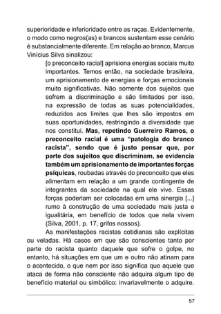 57
superioridade e inferioridade entre as raças. Evidentemente,
o modo como negros(as) e brancos sustentam esse cenário
é substancialmente diferente. Em relação ao branco, Marcus
Vinícius Silva sinalizou:
[o preconceito racial] aprisiona energias sociais muito
importantes. Temos então, na sociedade brasileira,
um aprisionamento de energias e forças emocionais
muito significativas. Não somente dos sujeitos que
sofrem a discriminação e são limitados por isso,
na expressão de todas as suas potencialidades,
reduzidos aos limites que lhes são impostos em
suas oportunidades, restringindo a diversidade que
nos constitui. Mas, repetindo Guerreiro Ramos, o
preconceito racial é uma “patologia do branco
racista”, sendo que é justo pensar que, por
parte dos sujeitos que discriminam, se evidencia
também um aprisionamento de importantes forças
psíquicas, roubadas através do preconceito que eles
alimentam em relação a um grande contingente de
integrantes da sociedade na qual ele vive. Essas
forças poderiam ser colocadas em uma sinergia [...]
rumo à construção de uma sociedade mais justa e
igualitária, em benefício de todos que nela vivem
(Silva, 2001, p. 17, grifos nossos).
As manifestações racistas cotidianas são explícitas
ou veladas. Há casos em que são conscientes tanto por
parte do racista quanto daquele que sofre o golpe, no
entanto, há situações em que um e outro não atinam para
o acontecido, o que nem por isso significa que aquele que
ataca de forma não consciente não adquira algum tipo de
benefício material ou simbólico: invariavelmente o adquire.
 