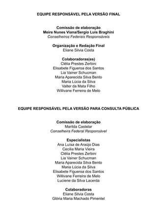 EQUIPE RESPONSÁVEL PELA VERSÃO FINAL
Comissão de elaboração
Meire Nunes Viana/Sergio Luis Braghini
Conselheiros Federais Responsáveis
Organização e Redação Final
Eliane Silvia Costa
Colaboradoras(es)
Clélia Prestes Zerbini
Elisabete Figueroa dos Santos
Lia Vainer Schucman
Maria Aparecida Silva Bento
Maria Lúcia da Silva
Valter da Mata Filho
Willivane Ferreira de Melo
EQUIPE RESPONSÁVEL PELA VERSÃO PARA CONSULTA PÚBLICA
Comissão de elaboração
Marilda Castelar
Conselheira Federal Responsável
Especialistas
Ana Luísa de Araújo Dias
Cecilia Maria Vieira
Clélia Prestes Zerbini
Lia Vainer Schucman
Maria Aparecida Silva Bento
Maria Lúcia da Silva
Elisabete Figueroa dos Santos
Willivane Ferreira de Melo
Luciene da Silva Lacerda
Colaboradoras
Eliane Silvia Costa
Glória Maria Machado Pimentel
 