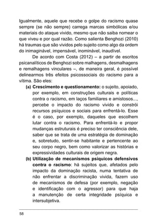 58
Igualmente, aquele que recebe o golpe do racismo quase
sempre (se não sempre) carrega marcas simbólicas e/ou
materiais do ataque vivido, mesmo que não saiba nomear o
que viveu e por qual razão. Como salienta Benghozi (2010)
há traumas que são vividos pelo sujeito como algo da ordem
do inimaginável, impensável, inominável, inaudível.
De acordo com Costa (2012) – a partir de escritos
psicanalíticos de Benghozi sobre malhagens, desmalhagens
e remalhagens vinculares –, de maneira geral, é possível
delinearmos três efeitos psicossociais do racismo para a
vítima. São eles:
(a)	 Crescimento e questionamento: o sujeito, apoiado,
por exemplo, em construções culturais e políticas
contra o racismo, em laços familiares e amistosos...,
percebe o impacto do racismo vivido e constrói
recursos psíquicos e sociais para enfrentá-lo. Esse
é o caso, por exemplo, daqueles que escolhem
lutar contra o racismo. Para enfrentá-lo e propor
mudanças estruturais é preciso ter consciência dele,
saber que se trata de uma estratégia de dominação
e, sobretudo, sentir-se habitante e pertencente ao
seu corpo negro, bem como valorizar as histórias e
expressividades culturais de origem negra.
(b)	Utilização de mecanismos psíquicos defensivos
contra o racismo: há sujeitos que, afetados pelo
impacto da dominação racista, numa tentativa de
não enfrentar a discriminação vivida, fazem uso
de mecanismos de defesa (por exemplo, negação
e identificação com o agressor) para que haja
a manutenção de certa integridade psíquica e
intersubjetiva.
 