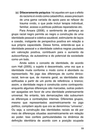 59
(c)	 Dilaceramento psíquico: há aqueles em que o efeito
do racismo é vivido como catastrófico, esses precisam
de uma gama variada de apoio para se refazer do
trauma vivido, o que pode incluir terapia individual,
familiar, acesso a políticas públicas reparadoras etc.
Para Ansara (2008), o sentimento de pertença ao
grupo racial negro permite ao negro a construção de uma
identidade pessoal e coletiva saudável, estimulante de laços
e coesão, instigante de perspectiva positiva em relação a
sua própria capacidade. Dessa forma, entende-se que a
identidade pessoal e a identidade coletiva negras pautadas
em valoração positiva, contribuem para o aumento da
autoconfiança, da autoestima e do potencial da sociedade
como um todo.
Ainda sobre o conceito de identidade, de acordo
com Hall (2005), o sujeito é descentrado, uma vez que a
identidade muda conforme o modo como é abordado ou
representado. No jogo das diferenças de cunho étnico-
racial, tem-se que, de maneira geral, as identidades são
edificadas a partir de um ponto de referência: o branco;
assim, a identidade negra é construída como contraponto:
enquanto algumas diferenças são marcadas, outras podem
ser apagadas em favor de uma identidade pretensamente
universal. No entanto, tais demarcações não subsumem
as diferenças e contradições internas. Diferentes grupos,
mesmo que representados assimetricamente no jogo
político, compõem aquilo que ora se denominou “universo”.
Ou seja, a construção das identidades raciais se dá por
meio de diferenças situadas assimetricamente em relação
ao poder. Isso confere particularidades na dinâmica de
definição identitária de acordo com a posição ocupada
 