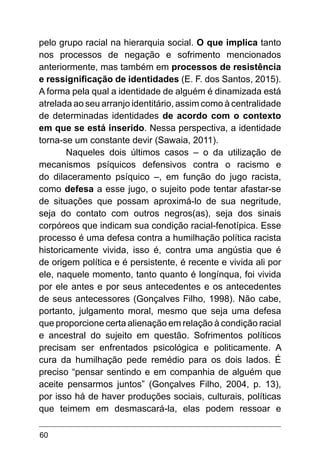 60
pelo grupo racial na hierarquia social. O que implica tanto
nos processos de negação e sofrimento mencionados
anteriormente, mas também em processos de resistência
e ressignificação de identidades (E. F. dos Santos, 2015).
A forma pela qual a identidade de alguém é dinamizada está
atrelada ao seu arranjo identitário, assim como à centralidade
de determinadas identidades de acordo com o contexto
em que se está inserido. Nessa perspectiva, a identidade
torna-se um constante devir (Sawaia, 2011).
Naqueles dois últimos casos – o da utilização de
mecanismos psíquicos defensivos contra o racismo e
do dilaceramento psíquico –, em função do jugo racista,
como defesa a esse jugo, o sujeito pode tentar afastar-se
de situações que possam aproximá-lo de sua negritude,
seja do contato com outros negros(as), seja dos sinais
corpóreos que indicam sua condição racial-fenotípica. Esse
processo é uma defesa contra a humilhação política racista
historicamente vivida, isso é, contra uma angústia que é
de origem política e é persistente, é recente e vivida ali por
ele, naquele momento, tanto quanto é longínqua, foi vivida
por ele antes e por seus antecedentes e os antecedentes
de seus antecessores (Gonçalves Filho, 1998). Não cabe,
portanto, julgamento moral, mesmo que seja uma defesa
que proporcione certa alienação em relação à condição racial
e ancestral do sujeito em questão. Sofrimentos políticos
precisam ser enfrentados psicológica e politicamente. A
cura da humilhação pede remédio para os dois lados. É
preciso “pensar sentindo e em companhia de alguém que
aceite pensarmos juntos” (Gonçalves Filho, 2004, p. 13),
por isso há de haver produções sociais, culturais, políticas
que teimem em desmascará-la, elas podem ressoar e
 