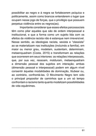 61
possibilitar ao negro e à negra se fortalecerem psíquica e
politicamente, assim como brancos entenderem o lugar que
ocupam nesse jogo de forças, que o privilégio que possuem
perpetua violência entre os negros(as).
Importante considerar que esses efeitos psicossociais
têm como pilar aqueles que são de ordem interpessoal e
institucional, e que a forma como um sujeito lida com os
efeitos da violência racista não é estanque nem irreversível.
Nesse sentido, as ideologias racista, sexista e “classista”
ao se materializam nas instituições (incluindo a família), em
maior ou menor grau, modelam, sustentam, determinam,
metaenquadram (Costa, 2015) e transformam as relações
que ocorrerem em seus interiores: as relações interpessoais,
que, por sua vez, ressoam, molduram, metaenquadram
a dimensão pessoal dos sujeitos em interação; ambas
(dimensão pessoal e interpessoal) podem em algum nível
consentir àquelas modalidades de dominação, titubear ou,
ao contrário, confrontá-las. O Movimento Negro tem sido
o principal propositor de caminhos que a um só tempo
confrontam o racismo tanto quanto modelizam possibilidades
de vida equânimes.
 