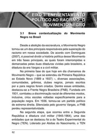 62
3.1	 Breve contextualização do Movimento
Negro no Brasil
Desde a abolição da escravatura, o Movimento Negro
tornou-se um dos principais responsáveis pela superação do
racismo em nossa sociedade. De acordo com Domingues
(2007), é possível dividir a história política desse Movimento
em três fases principais, as quais foram interrompidas e
demarcadas pelas duas ditaduras vividas pelo brasileiro, a
ditadura da era Vargas e a civil militar.
Na primeira fase do que hoje em dia chamamos de
Movimento Negro – que se estendeu da Primeira República
ao Estado Novo (1889 a 1937) –, diversas associações,
comunidades, grêmios, clubes negros, jornais escritos
por e para negros foram criados. Dentre essas entidades,
destacou-se a Frente Negra Brasileira (FNB). Fundada em
1931, combateu a discriminação racial de diferentes modos,
inclusive, criou escolas voltadas especificamente para a
população negra. Em 1936, tornou-se um partido político
de extrema direita. Silenciada pelo governo Vargas, a FNB
perdeu representatividade.
Na segunda etapa, que ocorreu entre a Segunda
República e ditadura civil militar (1945-1964), uma das
entidades que se destacou foi a do Teatro Experimental do
Negro (TEN). Liderado por Abdias do Nascimento, o TEN
EIXO 3: ENFRENTAMENTO
POLÍTICO AO RACISMO: O
MOVIMENTO NEGRO
 