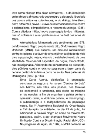 63
teve como alicerce três eixos afirmativos – o da identidade
culturalnegraafricana;odopodernegroealutapelaliberdade
dos povos africanos colonizados; o do diálogo interétnico
entre diferentes povos. Lutava-se internacionalmente contra
o colonialismo, o imperialismo, o racismo (Munanga, 1986).
Com a ditadura militar, houve a perseguição dos militantes,
que só voltaram a atuar publicamente no final dos anos de
1970.
A terceira fase foi marcada pelo surgimento, em 1978,
do Movimento Negro propriamente dito, O Movimento Negro
Unificado (MNU), que assumiu um discurso radicalmente
contra o racismo e a favor de uma melhor qualidade de vida
para a população negra, visando o estabelecimento de uma
identidade étnico-racial específica do negro, afrocentrada,
não miscigenada. Alicerçado no pensamento de esquerda,
atos públicos contra o racismo passaram a fazer parte do
cenário político brasileiro a partir de então. Nas palavras de
Domingues (2007, p. 114):
Uma Carta Aberta, distribuída à população,
concitava os negros a formarem “Centros de Luta”
nos bairros, nas vilas, nas prisões, nos terreiros
de candomblé e umbanda, nos locais de trabalho
e nas escolas, a fim de organizar a peleja contra a
opressão racial, a violência policial, o desemprego,
o subemprego e a marginalização da população
negra. Na 1ª Assembleia Nacional de Organização
e Estruturação da entidade, no dia 23 de julho, foi
adicionada a palavra Negro ao nome do movimento,
passando, assim, a ser chamado Movimento Negro
Unificado Contra a Discriminação Racial (MNUCD).
No programa de Ação, de 1982, o MNU defendia as
 