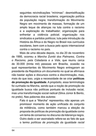 64
seguintes reivindicações “mínimas”: desmistificação
da democracia racial brasileira; organização política
da população negra; transformação do Movimento
Negro em movimento de massas; formação de um
amplo leque de alianças na luta contra o racismo
e a exploração do trabalhador; organização para
enfrentar a violência policial; organização nos
sindicatos e partidos políticos; luta pela introdução da
História da África e do Negro no Brasil nos currículos
escolares, bem com a busca pelo apoio internacional
contra o racismo no país.
Mais de uma década depois, no dia 20 de novembro
de 1995, ocorreu a Marcha Zumbi dos Palmares, Contra
o Racismo, pela Cidadania e a Vida, que reuniu cerca
de 30.000 (trinta mil) pessoas em Brasília, ocasião na
qual representantes do Movimento Negro entregaram ao
presidente da República um documento no qual se afirmava
não bastar ações e discursos contra a discriminação, mas,
mais do que isso, urgia a necessidade de se criar políticas
de promoção da igualdade. A propósito, essa terminologia
foi cunhada na Marcha, sendo que a noção de promoção da
igualdade busca não políticas pontuais de inclusão racial,
mas uma transformação social radical (Silva Júnior & Bento,
no prelo). Nas palavras dos autores:
Fato é que a “Marcha” representou não apenas um
promissor momento de ação unificada do conjunto
da militância, como também marcou a eleição da
proposta de políticas de promoção da igualdade como
um tema de consenso no discurso da liderança negra.
Outro dado a ser assinalado refere-se ao fato de que
o termo políticas de promoção da igualdade racial
 