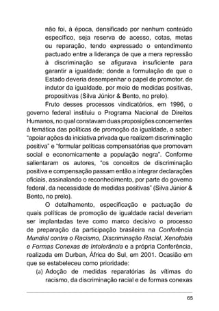 65
não foi, à época, densificado por nenhum conteúdo
específico, seja reserva de acesso, cotas, metas
ou reparação, tendo expressado o entendimento
pactuado entre a liderança de que a mera repressão
à discriminação se afigurava insuficiente para
garantir a igualdade; donde a formulação de que o
Estado deveria desempenhar o papel de promotor, de
indutor da igualdade, por meio de medidas positivas,
propositivas (Silva Júnior & Bento, no prelo).
Fruto desses processos vindicatórios, em 1996, o
governo federal instituiu o Programa Nacional de Direitos
Humanos, no qual constavam duas proposições concernentes
à temática das políticas de promoção da igualdade, a saber:
“apoiar ações da iniciativa privada que realizem discriminação
positiva” e “formular políticas compensatórias que promovam
social e economicamente a população negra”. Conforme
salientaram os autores, “os conceitos de discriminação
positiva e compensação passam então a integrar declarações
oficiais, assinalando o reconhecimento, por parte do governo
federal, da necessidade de medidas positivas” (Silva Júnior &
Bento, no prelo).
O detalhamento, especificação e pactuação de
quais políticas de promoção de igualdade racial deveriam
ser implantadas teve como marco decisivo o processo
de preparação da participação brasileira na Conferência
Mundial contra o Racismo, Discriminação Racial, Xenofobia
e Formas Conexas de Intolerância e a própria Conferência,
realizada em Durban, África do Sul, em 2001. Ocasião em
que se estabeleceu como prioridade:
(a)	 Adoção de medidas reparatórias às vítimas do
racismo, da discriminação racial e de formas conexas
 