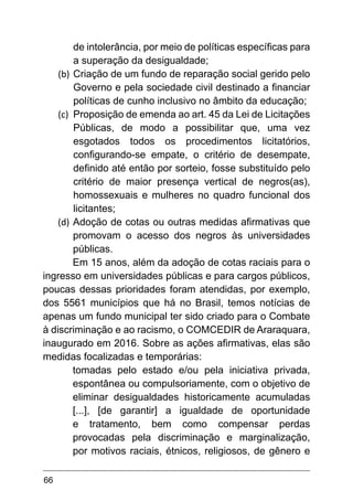 66
de intolerância, por meio de políticas específicas para
a superação da desigualdade;
(b)	Criação de um fundo de reparação social gerido pelo
Governo e pela sociedade civil destinado a financiar
políticas de cunho inclusivo no âmbito da educação;
(c)	 Proposição de emenda ao art. 45 da Lei de Licitações
Públicas, de modo a possibilitar que, uma vez
esgotados todos os procedimentos licitatórios,
configurando-se empate, o critério de desempate,
definido até então por sorteio, fosse substituído pelo
critério de maior presença vertical de negros(as),
homossexuais e mulheres no quadro funcional dos
licitantes;
(d)	Adoção de cotas ou outras medidas afirmativas que
promovam o acesso dos negros às universidades
públicas.
Em 15 anos, além da adoção de cotas raciais para o
ingresso em universidades públicas e para cargos públicos,
poucas dessas prioridades foram atendidas, por exemplo,
dos 5561 municípios que há no Brasil, temos notícias de
apenas um fundo municipal ter sido criado para o Combate
à discriminação e ao racismo, o COMCEDIR de Araraquara,
inaugurado em 2016. Sobre as ações afirmativas, elas são
medidas focalizadas e temporárias:
tomadas pelo estado e/ou pela iniciativa privada,
espontânea ou compulsoriamente, com o objetivo de
eliminar desigualdades historicamente acumuladas
[...], [de garantir] a igualdade de oportunidade
e tratamento, bem como compensar perdas
provocadas pela discriminação e marginalização,
por motivos raciais, étnicos, religiosos, de gênero e
 