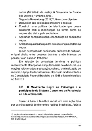 67
outros (Ministério da Justiça & Secretaria de Estado
dos Direitos Humanos,1996).
Segundo Rosemberg (2012)12
, têm como objetivo:
Ø	Denunciar que sociedade brasileira é racista;
Ø	Construir uma política de identidade que possa
colaborar com a modificação da forma como os
negros são vistos pela sociedade;
Ø	Alterar as condições sócio-econômicas da população
negra;
Ø	Ampliar e qualificar o quadro de excelência acadêmica
negra.
Busca supressão da dominação, encontro de culturas,
e igual direito entre pessoas brancas e não brancas de
pensar, falar, estudar, trabalhar.
Em relação às conquistas jurídicas e políticas
recentemente alcançadas e impulsionadas pelo MNU, há leis
e ações relacionadas à educação, cultura, criminalização do
racismoeàpopulaçãoquilombola,elasestãofundamentadas
na Constituição Federal Brasileira de 1988 e foram incluídas
no Anexo I.
3.2	 O Movimento Negro na Psicologia e a
participação do Sistema Conselhos de Psicologia
na luta antirracista
Trazer à baila a temática racial tem sido ação feita
por psicólogas(os) de diferentes regiões brasileiras. Após a
12 Ação afirmativa no ensino superior brasileiro: pontos para reflexão.
Fonte:http://www.ip.usp.br/portal/images/stories/atac/AcaoO_AFIRMATIVA_
NO_ENSINO.pdf
 