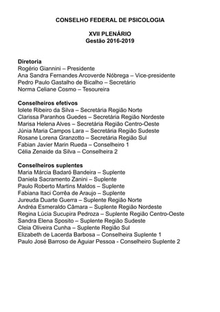 CONSELHO FEDERAL DE PSICOLOGIA
XVII PLENÁRIO
Gestão 2016-2019
Diretoria
Rogério Giannini – Presidente
Ana Sandra Fernandes Arcoverde Nóbrega – Vice-presidente
Pedro Paulo Gastalho de Bicalho – Secretário
Norma Celiane Cosmo – Tesoureira
Conselheiros efetivos
Iolete Ribeiro da Silva – Secretária Região Norte
Clarissa Paranhos Guedes – Secretária Região Nordeste
Marisa Helena Alves – Secretária Região Centro-Oeste
Júnia Maria Campos Lara – Secretária Região Sudeste
Rosane Lorena Granzotto – Secretária Região Sul
Fabian Javier Marin Rueda – Conselheiro 1
Célia Zenaide da Silva – Conselheira 2
Conselheiros suplentes
Maria Márcia Badaró Bandeira – Suplente
Daniela Sacramento Zanini – Suplente
Paulo Roberto Martins Maldos – Suplente
Fabiana Itaci Corrêa de Araujo – Suplente
Jureuda Duarte Guerra – Suplente Região Norte
Andréa Esmeraldo Câmara – Suplente Região Nordeste
Regina Lúcia Sucupira Pedroza – Suplente Região Centro-Oeste
Sandra Elena Sposito – Suplente Região Sudeste
Cleia Oliveira Cunha – Suplente Região Sul
Elizabeth de Lacerda Barbosa – Conselheira Suplente 1
Paulo José Barroso de Aguiar Pessoa - Conselheiro Suplente 2
 