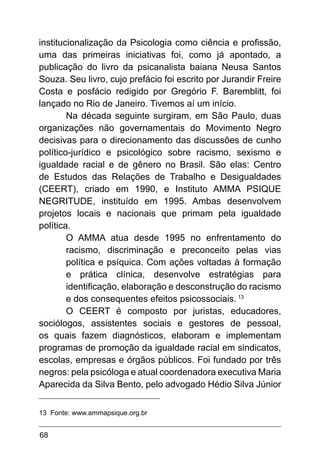 68
institucionalização da Psicologia como ciência e profissão,
uma das primeiras iniciativas foi, como já apontado, a
publicação do livro da psicanalista baiana Neusa Santos
Souza. Seu livro, cujo prefácio foi escrito por Jurandir Freire
Costa e posfácio redigido por Gregório F. Baremblitt, foi
lançado no Rio de Janeiro. Tivemos aí um início.
Na década seguinte surgiram, em São Paulo, duas
organizações não governamentais do Movimento Negro
decisivas para o direcionamento das discussões de cunho
político-jurídico e psicológico sobre racismo, sexismo e
igualdade racial e de gênero no Brasil. São elas: Centro
de Estudos das Relações de Trabalho e Desigualdades
(CEERT), criado em 1990, e Instituto AMMA PSIQUE
NEGRITUDE, instituído em 1995. Ambas desenvolvem
projetos locais e nacionais que primam pela igualdade
política.
O AMMA atua desde 1995 no enfrentamento do
racismo, discriminação e preconceito pelas vias
política e psíquica. Com ações voltadas à formação
e prática clínica, desenvolve estratégias para
identificação, elaboração e desconstrução do racismo
e dos consequentes efeitos psicossociais. 13
O CEERT é composto por juristas, educadores,
sociólogos, assistentes sociais e gestores de pessoal,
os quais fazem diagnósticos, elaboram e implementam
programas de promoção da igualdade racial em sindicatos,
escolas, empresas e órgãos públicos. Foi fundado por três
negros: pela psicóloga e atual coordenadora executiva Maria
Aparecida da Silva Bento, pelo advogado Hédio Silva Júnior
13 Fonte: www.ammapsique.org.br
 