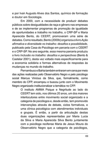 69
e por Ivair Augusto Alves dos Santos, químico de formação
e doutor em Sociologia.
Em 2000, com a necessidade de produzir debates
públicos sobre desigualdades de raça e gênero nas empresas
e de se implementar programas de promoção de igualdade
de oportunidades e trabalho no trabalho, o CRP-SP e Maria
Aparecida Bento, do CEERT, promoveram uma série de
debates.Comoresultado,Bento(2000b)organizouolivroAção
afirmativa e diversidade no trabalho: desafios e possibilidade,
publicado pela Casa do Psicólogo em parceria com o CEERT
e o CRP-SP. No ano seguinte, essa mesma parceria produziu
o livro Inclusão no trabalho: desafios e perspectivas (Bento &
Castelar 2001), desta vez voltado mais especificamente para
a economia solidária e formas alternativas de respostas às
mudanças no mundo do trabalho.
PernambucoeBahiatambémentraramemcenapormeio
das ações realizadas pelo Observatório Negro e pelo psicólogo
social Marcus Vinícius da Silva, que, formalmente, como
membro do CFP, encampou e buscou junto com o Movimento
Negro organizado institucionalizar a temática no CFP.
O instituto AMMA Psique e Negritude ao lado do
CEERT tem sido, nos últimos 20 anos, um dos maiores
interlocutores entre movimento social organizado e a
categoria de psicólogos e, desde então, tem promovido
intervenções através de debate, ciclos formativos, e
uma clínica psicológica com atendimentos individuais
e grupais. É então, a partir da articulação destas
duas organizações representadas por Maria Lucia
da Silva e Maria Aparecida Silva Bento juntamente
com a psicóloga recifense Maria de Jesus Moura do
Observatório Negro que a categoria de psicólogos,
 