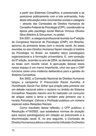 70
a partir dos Sistemas Conselhos, é pressionada a se
posicionar politicamente com a luta antirracista, fruto
desta articulação entre movimentos sociais e categoria
– através das Comissões de Direitos Humanos do
Conselho Federal de Psicologia (CFP), coordenada na
época pelo psicólogo social Marcus Vinícius Oliveira
Silva (Martins & Schucman, no prelo).
Em 2001, a categoria profissional reunida na 4ª edição
do Congresso Nacional de Psicologia (CNP), em Brasília,
aprovou as primeiras teses com o recorte racial. As teses
reunidas no eixo Direitos Humanos fazem menção à história
da Psicologia no Brasil, ao trabalho da(o) psicóloga(o)
organizacional e à formação universitária. E, com exceção
da 5ª edição, ocorrida no ano de 2004, as demais ampliaram
as teses com recorte racial. A aprovação dessas teses
nesse espaço é um marco importante, uma vez que o CNP
funciona como uma instância deliberativa para a gestão do
Sistema Conselhos.
Em 2002, a Comissão Nacional de Direitos Humanos
lançou a campanha O Preconceito Racial Humilha, A
Humilhação Social Faz Sofrer que propôs pela primeira vez
um debate nacional sobre o racismo no âmbito do Sistema
Conselhos. Naquele mesmo ano foi realizado um concurso
de artigos sobre o tema e também pela primeira vez a
revista Psicologia: Ciência e Profissão publicou um número
especial sobre Relações Raciais.
Como resultado dessa reflexão, o CFP publicou a
Resolução nº18/2002, que estabelece normas de atuação
para as(os) psicólogas(os) em relação ao preconceito e à
discriminação racial. E, no ano seguinte, a Comissão de
DireitosHumanospublicouodocumentointituladoOsDireitos
 