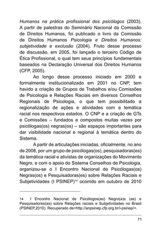 71
Humanos na prática profissional dos psicólogos (2003).
A partir de palestras do Seminário Nacional da Comissão
de Direitos Humanos, foi publicado o livro da Comissão
de Direitos Humanos Psicologia e Direitos Humanos:
subjetividade e exclusão (2004). Fruto desse processo
de discussão, em 2005, foi lançado o terceiro Código de
Ética Profissional, o qual tem seus princípios fundamentais
baseados na Declaração Universal dos Direitos Humanos
(CFP, 2005).
Ao longo desse processo iniciado em 2000 e
formalmente institucionalizado em 2001 no CNP, tem
havido a criação de Grupos de Trabalhos e/ou Comissões
de Psicologia e Relações Raciais em diversos Conselhos
Regionais de Psicologia, o que tem possibilitado a
regionalização de ações e atividades com a temática
racial nos respectivos estados. O CNP e a criação de GTs
e Comissões – fundados e compostos muitas vezes por
psicólogas(os) negras(os) – são espaços importantes para
dar visibilidade nacional e regional à temática dentro do
Sistema. 
A partir de articulações iniciadas, oficialmente, no ano
de 2008, por um grupo de psicólogas(os), pesquisadoras(es)
da temática racial e ativistas de organizações do Movimento
Negro, e com o apoio do Sistema Conselhos de Psicologia,
organizou-se o I Encontro Nacional de Psicólogas(os)
Negras(os) e Pesquisadoras(es) sobre Relações Raciais e
Subjetividades (I PSINEP)14
ocorrido em outubro de 2010
14 I Encontro Nacional de Psicólogos(as) Negro(a)s (as) e
Pesquisadores(as) sobre Relações raciais e Subjetividades no Brasil
(PSINEP,2010). Recuperado de<http://anpsinep.cfp.org.br/i-psinep/>.
 
