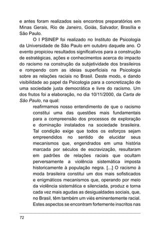 72
e antes foram realizados seis encontros preparatórios em
Minas Gerais, Rio de Janeiro, Goiás, Salvador, Brasília e
São Paulo.
O I PSINEP foi realizado no Instituto de Psicologia
da Universidade de São Paulo em outubro daquele ano. O
evento propiciou resultados significativos para a construção
de estratégicas, ações e conhecimentos acerca do impacto
do racismo na construção da subjetividade dos brasileiros
e rompendo com as ideias superficiais na Psicologia
sobre as relações raciais no Brasil. Deste modo, e dando
visibilidade ao papel da Psicologia para a concretização de
uma sociedade justa democrática e livre do racismo. Um
dos frutos foi a elaboração, no dia 10/11/2000, da Carta de
São Paulo, na qual:
reafirmamos nosso entendimento de que o racismo
constitui uma das questões mais fundamentais
para a compreensão dos processos de exploração
e dominação instalados na sociedade brasileira.
Tal condição exige que todos os esforços sejam
empreendidos no sentido de elucidar seus
mecanismos que, engendrados em uma história
marcada por séculos de escravização, resultaram
em padrões de relações raciais que ocultam
perversamente a violência sistemática imposta
historicamente à população negra. [...] O racismo à
moda brasileira constitui um dos mais sofisticados
e enigmáticos mecanismos que, operando por meio
da violência sistemática e silenciada, produz e torna
cada vez mais agudas as desigualdades sociais, que,
no Brasil, têm também um viés eminentemente racial.
Estes aspectos se encontram fortemente inscritos nas
 