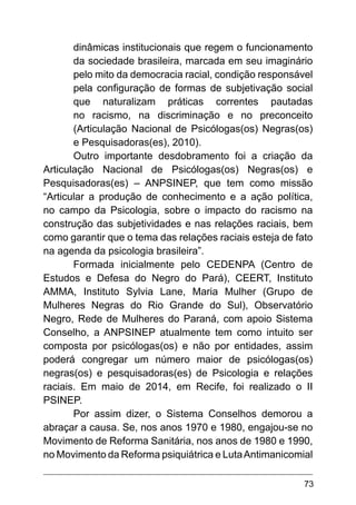 73
dinâmicas institucionais que regem o funcionamento
da sociedade brasileira, marcada em seu imaginário
pelo mito da democracia racial, condição responsável
pela configuração de formas de subjetivação social
que naturalizam práticas correntes pautadas
no racismo, na discriminação e no preconceito
(Articulação Nacional de Psicólogas(os) Negras(os)
e Pesquisadoras(es), 2010).
Outro importante desdobramento foi a criação da
Articulação Nacional de Psicólogas(os) Negras(os) e
Pesquisadoras(es) – ANPSINEP, que tem como missão
“Articular a produção de conhecimento e a ação política,
no campo da Psicologia, sobre o impacto do racismo na
construção das subjetividades e nas relações raciais, bem
como garantir que o tema das relações raciais esteja de fato
na agenda da psicologia brasileira”.
Formada inicialmente pelo CEDENPA (Centro de
Estudos e Defesa do Negro do Pará), CEERT, Instituto
AMMA, Instituto Sylvia Lane, Maria Mulher (Grupo de
Mulheres Negras do Rio Grande do Sul), Observatório
Negro, Rede de Mulheres do Paraná, com apoio Sistema
Conselho, a ANPSINEP atualmente tem como intuito ser
composta por psicólogas(os) e não por entidades, assim
poderá congregar um número maior de psicólogas(os)
negras(os) e pesquisadoras(es) de Psicologia e relações
raciais. Em maio de 2014, em Recife, foi realizado o II
PSINEP.
Por assim dizer, o Sistema Conselhos demorou a
abraçar a causa. Se, nos anos 1970 e 1980, engajou-se no
Movimento de Reforma Sanitária, nos anos de 1980 e 1990,
no Movimento da Reforma psiquiátrica e LutaAntimanicomial
 