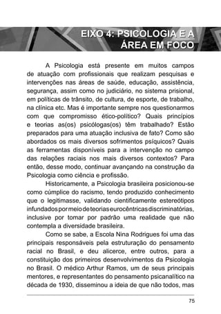 75
A Psicologia está presente em muitos campos
de atuação com profissionais que realizam pesquisas e
intervenções nas áreas de saúde, educação, assistência,
segurança, assim como no judiciário, no sistema prisional,
em políticas de trânsito, de cultura, de esporte, de trabalho,
na clínica etc. Mas é importante sempre nos questionarmos
com que compromisso ético-político? Quais princípios
e teorias as(os) psicólogas(os) têm trabalhado? Estão
preparados para uma atuação inclusiva de fato? Como são
abordados os mais diversos sofrimentos psíquicos? Quais
as ferramentas disponíveis para a intervenção no campo
das relações raciais nos mais diversos contextos? Para
então, desse modo, continuar avançando na construção da
Psicologia como ciência e profissão.
Historicamente, a Psicologia brasileira posicionou-se
como cúmplice do racismo, tendo produzido conhecimento
que o legitimasse, validando cientificamente estereótipos
infundadospormeiodeteoriaseurocêntricasdiscriminatórias,
inclusive por tomar por padrão uma realidade que não
contempla a diversidade brasileira.
Como se sabe, a Escola Nina Rodrigues foi uma das
principais responsáveis pela estruturação do pensamento
racial no Brasil, e deu alicerce, entre outros, para a
constituição dos primeiros desenvolvimentos da Psicologia
no Brasil. O médico Arthur Ramos, um de seus principais
mentores, e representantes do pensamento psicanalítico na
década de 1930, disseminou a ideia de que não todos, mas
EIXO 4: PSICOLOGIA E A
ÁREA EM FOCO
 