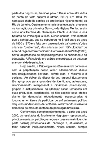 76
parte dos negros(as) trazidos para o Brasil eram atrasados
do ponto de vista cultural (Gutman, 2007). Em 1933, foi
nomeado chefe do serviço de ortofrenia e higiene mental do
Rio de Janeiro. O pensamento racista esteve, pois, presente
na formação dos primeiros Serviços de Higiene Mental, assim
como nos Centros de Orientação Infantil e Juvenil e nos
Setores de Psicologia Clínica. Nesse sentido, vale lembrar
que o campo psi, que se estruturou no Brasil entre os anos
de 1930 e1970 era feito com base na ideia da “carência”, das
crianças “problemas”, das crianças com “dificuldades” de
aprendizageme/ouemocional”.ComoressaltouPatto(1990),
havia um processo de biopsicologização da sociedade e da
educação. A Psicologia era a área encarregada de detectar
a anormalidade psíquica.
Hoje em dia, a Psicologia mantém-se ainda conivente
com a perpetuação desse olhar, silenciando-se diante
das desigualdades políticas, dentre elas, o racismo e o
sexismo. Ao deixar de dispor de seu arsenal (justamente
tão apropriado para questões de identidade, autoestima,
relacionamento interpessoal e dinâmicas psicossociais,
grupais e institucionais), ao silenciar essas temáticas em
suas produções acadêmicas, ao não acolher seus efeitos
diante de demandas repetidamente escancaradas e
ignoradas, omite-se de participar do enfrentamento político
daquelas modalidades de violência, reafirmando invisível a
demanda de mais da metade da população brasileira.
Como vimos, somente recentemente, a partir dos anos
2000, os resultados do Movimento Negro(a) – representado,
principalmente por psicólogas negras – passaram a influenciar
parte das(os) profissionais da Psicologia e, atualmente, o
tema ascende institucionalmente. Nesse sentido, cumpre
 