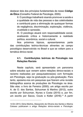 77
destacar dois dos princípios fundamentais de nosso Código
de Ética (Conselho Federal de Psicologia, 2005):
II. O psicólogo trabalhará visando promover a saúde e
a qualidade de vida das pessoas e das coletividades
e contribuirá para a eliminação de quaisquer formas
de negligência, discriminação, exploração, violência,
crueldade e opressão.
III. O psicólogo atuará com responsabilidade social,
analisando crítica e historicamente a realidade
política, econômica, social e cultural.
Nos próximos tópicos, apresentaremos parte
das contribuições teórico-técnicas atinentes ao campo
psicológico desenvolvido no Brasil e que se voltam para a
temática étnico-racial.
4.1.	 Contribuições teóricas da Psicologia nas
Relações Raciais
Neste capítulo, será apresentado um panorama
sobre estudos que versem sobre relações étnico-raciais e
racismo realizadas por pesquisadoras(es) com formação
em Psicologia, seja na graduação ou pós-graduação. Para
tanto, apoiamo-nos em pesquisas que fizeram uma revisão
bibliográfica acerca de produções da Psicologia na área.
São elas: o livro de Ferreira (2000); um artigo escrito por
A. de O. dos Santos, Schucman & Martins (2012), outro
escrito por Schucman, Nunes e Costa (2015) e, por fim,
um escrito por Sacco, Couto e Koller (2016).15
A partir
15 Em 2013, Edna Martins, Alessandro de Oliveira dos Santos e Marina
Colosso publicaram o artigo Relações étnico-raciais e Psicologia:
 