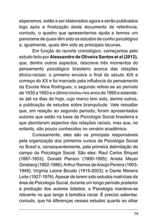 79
esperamos, estão a ser elaborados agora e serão publicados
logo após a finalização deste documento de referência,
contudo, o quadro que apresentamos ajuda a termos um
panorama de quais têm sido os estudos de cunho psicológico
e, igualmente, quais têm sido as principais lacunas.
Em função do recorte cronológico, começamos pelo
estudo feito por Alessandro de Oliveira Santos et al (2012),
que, dentre outros aspectos, descreve três momentos do
pensamento psicológico brasileiro acerca das relações
étnico-raciais: o primeiro envolve o final do século XIX e
começo do XX e foi marcado pela influência do pensamento
da Escola Nina Rodrigues; o segundo refere-se ao período
de 1930 a 1950 e o último iniciou nos anos de 1990 e estende-
se até os dias de hoje, cujo marco tem sido, dentre outros,
a publicação de estudos sobre branquitude. Vale ressaltar
que, em relação ao segundo período, foram apresentados
autores que estão na base da Psicologia Social brasileira e
que abordaram aspectos das relações raciais, mas que, no
entanto, são pouco conhecidos no cenário acadêmico.
Curiosamente, eles são os principais responsáveis
pela organização dos primeiros cursos de Psicologia Social
no Brasil e, consequentemente, pela primeira delimitação do
campo da Psicologia Social. São eles: Raul Carlos Briquet
(1887-1953); Donald Pierson (1900-1995); Aniela Meyer
Ginsberg (1902-1986);Arthur Ramos deAraújo Pereira (1903-
1949); Virgínia Leone Bicudo (1915-2003); e Dante Moreira
Leite (1927-1976).Apesar de terem sido estudos matriciais da
área de Psicologia Social, durante um longo período posterior
à produção dos autores listados, a Psicologia manteve-se
reticente no que tange à temática racial. É preciso salientar,
contudo, que há diferenças nesses estudos quanto ao olhar
 