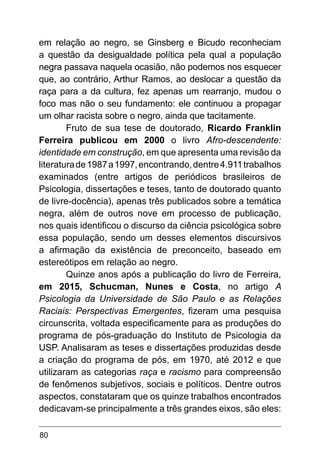80
em relação ao negro, se Ginsberg e Bicudo reconheciam
a questão da desigualdade política pela qual a população
negra passava naquela ocasião, não podemos nos esquecer
que, ao contrário, Arthur Ramos, ao deslocar a questão da
raça para a da cultura, fez apenas um rearranjo, mudou o
foco mas não o seu fundamento: ele continuou a propagar
um olhar racista sobre o negro, ainda que tacitamente.
Fruto de sua tese de doutorado, Ricardo Franklin
Ferreira publicou em 2000 o livro Afro-descendente:
identidade em construção, em que apresenta uma revisão da
literaturade1987a1997,encontrando,dentre4.911trabalhos
examinados (entre artigos de periódicos brasileiros de
Psicologia, dissertações e teses, tanto de doutorado quanto
de livre-docência), apenas três publicados sobre a temática
negra, além de outros nove em processo de publicação,
nos quais identificou o discurso da ciência psicológica sobre
essa população, sendo um desses elementos discursivos
a afirmação da existência de preconceito, baseado em
estereótipos em relação ao negro.
Quinze anos após a publicação do livro de Ferreira,
em 2015, Schucman, Nunes e Costa, no artigo A
Psicologia da Universidade de São Paulo e as Relações
Raciais: Perspectivas Emergentes, fizeram uma pesquisa
circunscrita, voltada especificamente para as produções do
programa de pós-graduação do Instituto de Psicologia da
USP. Analisaram as teses e dissertações produzidas desde
a criação do programa de pós, em 1970, até 2012 e que
utilizaram as categorias raça e racismo para compreensão
de fenômenos subjetivos, sociais e políticos. Dentre outros
aspectos, constataram que os quinze trabalhos encontrados
dedicavam-se principalmente a três grandes eixos, são eles:
 
