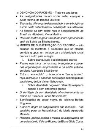 81
(a)	 DENÚNCIA DO RACISMO – Trata-se das teses:
Ø	
As desigualdades raciais vistas pelas crianças e
pelos jovens, de Iolanda Oliveira;
Ø	
Educação, diferenças e desigualdade: a contribuição da
escola neste enfrentamento, de Marly de Jesus Silveira;
Ø	
As ilusões da cor: sobre raça e assujeitamento no
Brasil, de Hildeberto Vieira Martins;
Ø	
Racismocontranegros:umestudosobreopreconceito
sutil, de Sylvia da Silveira Nunes.
(b)	MODOS DE SUBJETIVAÇÃO DO RACISMO – são
estudos de mestrado e doutorado que se alocam
em dois grupos, um voltado para a identidade racial
branca e outro para a negra:
i.	 Sobre branquitude e a identidade branca
Ø	
Pactos narcísicos no racismo: branquitude e poder
nas organizações empresariais e no poder público,
de Maria Aparecida Silva Bento;
Ø	
Entre o ‘encardido’, o ‘branco’ e o ‘branquíssimo’:
raça, hierarquia e poder na construção da branquitude
paulistana, de Lia Vainer Schucman.
ii.	 Sobre identidade negra em diferentes espaços
sociais e com diferentes grupos
Ø	
O sortilégio da cor: identidade afro-descendente no
Brasil, de Elizabeth Larkin Nascimento;
Ø	
Significações do corpo negro, de Isildinha Batista
Nogueira;
Ø	
A beleza negra na subjetividade das meninas – “um
caminho para as Mariazinhas”, de Maria Aparecida
Miranda;
Ø	
Racismo, política pública e modos de subjetivação em
um quilombo do Vale do Ribeira, de Eliane Silvia Costa.
 