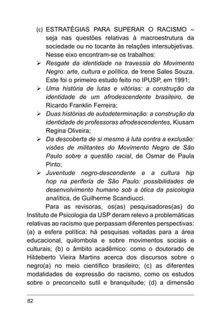 82
(c)	 ESTRATÉGIAS PARA SUPERAR O RACISMO –
seja nas questões relativas à macroestrutura da
sociedade ou no tocante às relações intersubjetivas.
Nesse eixo encontram-se os trabalhos:
Ø	
Resgate da identidade na travessia do Movimento
Negro: arte, cultura e política, de Irene Sales Souza.
Este foi o primeiro estudo feito no IPUSP, em 1991;
Ø	
Uma história de lutas e vitórias: a construção da
identidade de um afrodescendente brasileiro, de
Ricardo Franklin Ferreira;
Ø	
Duas histórias de autodeterminação: a construção da
identidade de professoras afrodescendentes, Kiusam
Regina Oliveira;
Ø	
Da descoberta de si mesmo à luta contra a exclusão:
visões de militantes do Movimento Negro de São
Paulo sobre a questão racial, de Osmar de Paula
Pinto;
Ø	
Juventude negro-descendente e a cultura hip
hop na periferia de São Paulo: possibilidades de
desenvolvimento humano sob a ótica da psicologia
analítica, de Guilherme Scandiucci.
Para as revisoras, os(as) pesquisadores(as) do
Instituto de Psicologia da USP deram relevo a problemáticas
relativas ao racismo que perpassam diferentes perspectivas:
(a) a esfera política: há pesquisas voltadas para a área
educacional, quilombola e sobre movimentos sociais e
culturais; (b) o âmbito acadêmico: como o doutorado de
Hildeberto Vieira Martins acerca dos discursos sobre o
negro(a) no meio científico brasileiro; (c) as diferentes
modalidades de expressão do racismo, como os estudos
sobre o preconceito sutil e branquitude; (d) a dimensão
 