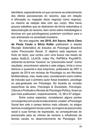 83
identitária, especialmente no que concerne ao entendimento
dos efeitos psicossociais do racismo, seja em relação
à afirmação ou negação do(a) negro(a) como negro(a),
ou mesmo da relação dele com seu corpo. Mas havia
poucos trabalhos que se dedicaram de forma sistemática à
desconstrução do racismo, bem como sobre metodologias e
técnicas em que psicólogas(os) poderiam contribuir para a
luta antirracista na sociedade brasileira.
No ano seguinte, em 2016, Airi Sacco, Maria Clara
de Paula Couto e Sílvia Koller publicaram o estudo
Revisão Sistemática de Estudos da Psicologia Brasileira
sobre Preconceito Racial. O objetivo está expresso no
título do texto, que contou com uma busca nas bases de
dados SciELO, LILACS, Index Psi, PePSICe PsycINFO,
utilizando os termos “racismo” ou “preconceito racial”. Como
resultado, encontraram setenta e sete artigos, trinta e cinco
teóricos e quarenta e dois empíricos, publicados de 2001 a
agosto de 2014 em revistas de Psicologia ou em Revistas
Multitemáticas, mas, neste caso, consideraram como critério
de inclusão que o primeiro autor fosse brasileiro, psicólogo
ou pós-graduado em Psicologia. No tocante às revistas
específicas da área, Psicologia & Sociedade, Psicologia:
Ciência e Profissão e Revista de Psicologia Política, foram as
que mais publicaram, respectivamente, 12, 08 e 07 artigos.
Entre outros aspectos, constataram alguns pontos
convergentescomosdarevisãoanterior,asaber:aPsicologia
Social tem sido o campo teórico mais utilizado, os artigos
teóricos investigaram temas como: as origens do preconceito
racial e suas formas de expressão, as consequências do
preconceito para as vítimas de racismo e inﬂuências de
teorias raciais no desenvolvimento da Psicologia. Em
 