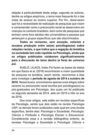 84
relação à particularidade deste artigo, segundo os autores,
dentre os artigos empíricos, o tema mais frequente foi o das
cotas de acesso ao ensino superior. Por fim, observaram
que há a necessidade de realização de pesquisas que visem
a compreender como o preconceito racial se desenvolve em
crianças no contexto brasileiro, bem como de pesquisas que
tenham como foco adultos não universitários e pessoas que
pertençam a grupos específicos que são discriminados.
Todos os revisores, sem exceção, notaram a
escassa produção entre as(os) psicólogas(os) sobre
relações raciais, o que indica que a negação da temática
na sociedade tem sido repetida na Psicologia, ainda que
os artigos publicados colaborem significativamente
para a discussão do tema dentro (e fora) do universo
psi.
SciELO, LILACS, Index Psi foram as bases de dados
em que Sacco et al. (2016) encontraram a maior quantidade
de pesquisa na temática, assim sendo, recorremos a elas
para investigar o período de agosto de 2014 a outubro de
2016. Nessa busca, encontramos apenas onze artigos sobre
racismo ou preconceito racial escritos por psicólogas(os) ou
pós-graduados em Psicologia, dos quais um foi publicado
no segundo semestre de 2014, sete em 2015 e três no ano
de 2016.
Dos onze artigos, sete estão em revistas específicas
da Psicologia, sendo que dois estão na revista Psicologia
USP, os demais foram publicados cada qual em uma revista
específica, dentre elas: Psicologia e Sociedade, Psicologia:
Ciência e Profissão e Psicologia Escolar e Educacional.
Considerando essa e a revisão bibliográfica anterior, as
revistas Psicologia e Sociedade e Psicologia: Ciência e
 