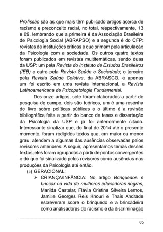 85
Profissão são as que mais têm publicado artigos acerca de
racismo e preconceito racial, no total, respectivamente, 13
e 09, lembrando que a primeira é da Associação Brasileira
de Psicologia Social (ABRAPSO) e a segunda é do CFP:
revistas de instituições críticas e que primam pela articulação
da Psicologia com a sociedade. Os outros quatro textos
foram publicados em revistas multitemáticas, sendo duas
da USP: um pela Revista do Instituto de Estudos Brasileiros
(IEB) e outro pela Revista Saúde e Sociedade; o terceiro
pela Revista Saúde Coletiva, da ABRASCO, e apenas
um foi escrito em uma revista internacional, a Revista
Latinoamericana de Psicopatologia Fundamental.
Dos onze artigos, sete foram elaborados a partir de
pesquisa de campo, dois são teóricos, um é uma resenha
de livro sobre políticas públicas e o último é a revisão
bibliográfica feita a partir do banco de teses e dissertação
da Psicologia da USP e já foi anteriormente citado.
Interessante sinalizar que, do final de 2014 até o presente
momento, foram redigidos textos que, em maior ou menor
grau, atendem a algumas das ausências observadas pelos
revisores anteriores. A seguir, apresentamos temas desses
textos, eles foram agrupados a partir de pontos convergentes
e do que foi sinalizado pelos revisores como ausências nas
produções da Psicologia até então.
(a)	 GERACIONAL:
Ø	
CRIANÇA/INFÂNCIA: No artigo Brinquedos e
brincar na vida de mulheres educadoras negras,
Marilda Castelar, Flávia Cristina Silveira Lemos,
Jamille Georges Reis Khouri e Thaís Andrade
escreveram sobre o brinquedo e a brincadeira
como analisadores do racismo e da discriminação
 