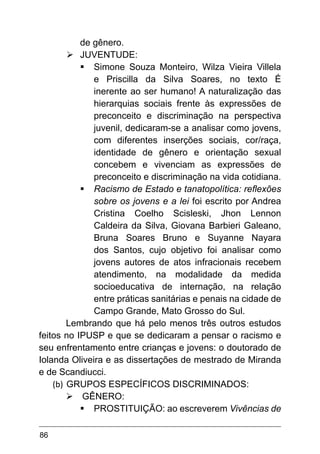 86
de gênero.
Ø	
JUVENTUDE:
§	Simone Souza Monteiro, Wilza Vieira Villela
e Priscilla da Silva Soares, no texto É
inerente ao ser humano! A naturalização das
hierarquias sociais frente às expressões de
preconceito e discriminação na perspectiva
juvenil, dedicaram-se a analisar como jovens,
com diferentes inserções sociais, cor/raça,
identidade de gênero e orientação sexual
concebem e vivenciam as expressões de
preconceito e discriminação na vida cotidiana.
§	Racismo de Estado e tanatopolítica: reflexões
sobre os jovens e a lei foi escrito por Andrea
Cristina Coelho Scisleski, Jhon Lennon
Caldeira da Silva, Giovana Barbieri Galeano,
Bruna Soares Bruno e Suyanne Nayara
dos Santos, cujo objetivo foi analisar como
jovens autores de atos infracionais recebem
atendimento, na modalidade da medida
socioeducativa de internação, na relação
entre práticas sanitárias e penais na cidade de
Campo Grande, Mato Grosso do Sul.
Lembrando que há pelo menos três outros estudos
feitos no IPUSP e que se dedicaram a pensar o racismo e
seu enfrentamento entre crianças e jovens: o doutorado de
Iolanda Oliveira e as dissertações de mestrado de Miranda
e de Scandiucci.
(b)	GRUPOS ESPECÍFICOS DISCRIMINADOS:
Ø	GÊNERO:
§	PROSTITUIÇÃO: ao escreverem Vivências de
 