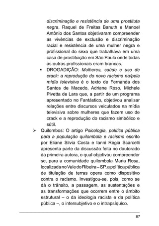 87
discriminação e resistência de uma prostituta
negra, Raquel de Freitas Banuth e Manoel
Antônio dos Santos objetivaram compreender
as vivências de exclusão e discriminação
racial e resistência de uma mulher negra e
profissional do sexo que trabalhava em uma
casa de prostituição em São Paulo onde todas
as outras profissionais eram brancas.
§	DROGADIÇÃO: Mulheres, saúde e uso de
crack: a reprodução do novo racismo na/pela
mídia televisiva é o texto de Fernanda dos
Santos de Macedo, Adriane Roso, Michele
Pivetta de Lara que, a partir de um programa
apresentado no Fantástico, objetivou analisar
relações entre discursos veiculados na mídia
televisiva sobre mulheres que fazem uso de
crack e a reprodução do racismo simbólico e
sútil.
Ø	Quilombos: O artigo Psicologia, política pública
para a população quilombola e racismo escrito
por Eliane Silvia Costa e Ianni Regia Scarcelli
apresenta parte da discussão feita no doutorado
da primeira autora, o qual objetivou compreender
se, para a comunidade quilombola Maria Rosa,
localizadanoValedoRibeira–SP,apolíticapública
de titulação de terras opera como dispositivo
contra o racismo. Investigou-se, pois, como se
dá o trânsito, a passagem, as sustentações e
as transformações que ocorrem entre o âmbito
estrutural – o da ideologia racista e da política
pública –, o intersubjetivo e o intrapsíquico.
 