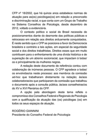7
CFP nº 18/2002, que há quinze anos estabelece normas de
atuação para as(os) psicólogas(os) em relação a preconceito
e discriminação racial, e que conta com um Grupo de Trabalho
no Sistema Conselhos de Psicologia, desde dezembro de
2012, voltado a evidenciá-la.
O contexto político e social do Brasil necessita de
posicionamentos diante do desmonte das políticas públicas e
retrocesso em relação aos direitos arduamente conquistados.
É neste sentido que o CFP se posiciona a favor da Democracia
brasileira e contrário a tais ações, em especial da seguridade
social e dos direitos trabalhistas. Direitos esses que em muito
contribuem para o enfrentamento de uma dívida histórica e de
superação de um abismo sociorracial, que impactam à todas/
os e principalmente às mulheres negras.
A redação deste documento de referência contou com
colaboração de inúmeras pessoas. O CFP agradece a todas/
os envolvidas/os neste processo: aos membros da comissão
ad-hoc que trabalharam diretamente na redação; às/aos
colaboradoras/es que participaram da comissão que trabalhou
o documento após a consulta pública, às/aos conselheiras/os
do XV e XVI Plenários do CFP.
A opção pela abordagem deste tema reflete o
compromissodosConselhosFederaleRegionaisdePsicologia
com a qualificação da atuação das (os) psicólogas (os) em
todos os seus espaços de atuação.
ROGÉRIO GIANNINI
Presidente do Conselho Federal de Psicologia
 