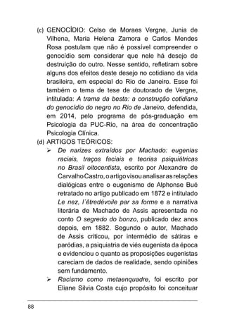 88
(c)	 GENOCÍDIO: Celso de Moraes Vergne, Junia de
Vilhena, Maria Helena Zamora e Carlos Mendes
Rosa postulam que não é possível compreender o
genocídio sem considerar que nele há desejo de
destruição do outro. Nesse sentido, refletiram sobre
alguns dos efeitos deste desejo no cotidiano da vida
brasileira, em especial do Rio de Janeiro. Esse foi
também o tema de tese de doutorado de Vergne,
intitulada: A trama da besta: a construção cotidiana
do genocídio do negro no Rio de Janeiro, defendida,
em 2014, pelo programa de pós-graduação em
Psicologia da PUC-Rio, na área de concentração
Psicologia Clínica.
(d)	ARTIGOS TEÓRICOS:
Ø	De narizes extraídos por Machado: eugenias
raciais, traços faciais e teorias psiquiátricas
no Brasil oitocentista, escrito por Alexandre de
CarvalhoCastro,oartigovisouanalisarasrelações
dialógicas entre o eugenismo de Alphonse Bué
retratado no artigo publicado em 1872 e intitulado
Le nez, l´êtredévoile par sa forme e a narrativa
literária de Machado de Assis apresentada no
conto O segredo do bonzo, publicado dez anos
depois, em 1882. Segundo o autor, Machado
de Assis criticou, por intermédio de sátiras e
paródias, a psiquiatria de viés eugenista da época
e evidenciou o quanto as proposições eugenistas
careciam de dados de realidade, sendo opiniões
sem fundamento.
Ø	Racismo como metaenquadre, foi escrito por
Eliane Silvia Costa cujo propósito foi conceituar
 
