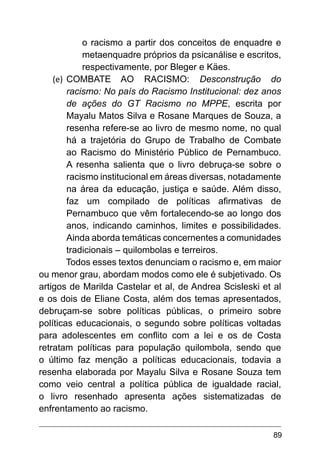 89
o racismo a partir dos conceitos de enquadre e
metaenquadre próprios da psicanálise e escritos,
respectivamente, por Bleger e Käes.
(e)	 COMBATE AO RACISMO: Desconstrução do
racismo: No país do Racismo Institucional: dez anos
de ações do GT Racismo no MPPE, escrita por
Mayalu Matos Silva e Rosane Marques de Souza, a
resenha refere-se ao livro de mesmo nome, no qual
há a trajetória do Grupo de Trabalho de Combate
ao Racismo do Ministério Público de Pernambuco.
A resenha salienta que o livro debruça-se sobre o
racismo institucional em áreas diversas, notadamente
na área da educação, justiça e saúde. Além disso,
faz um compilado de políticas afirmativas de
Pernambuco que vêm fortalecendo-se ao longo dos
anos, indicando caminhos, limites e possibilidades.
Ainda aborda temáticas concernentes a comunidades
tradicionais – quilombolas e terreiros.
Todos esses textos denunciam o racismo e, em maior
ou menor grau, abordam modos como ele é subjetivado. Os
artigos de Marilda Castelar et al, de Andrea Scisleski et al
e os dois de Eliane Costa, além dos temas apresentados,
debruçam-se sobre políticas públicas, o primeiro sobre
políticas educacionais, o segundo sobre políticas voltadas
para adolescentes em conflito com a lei e os de Costa
retratam políticas para população quilombola, sendo que
o último faz menção a políticas educacionais, todavia a
resenha elaborada por Mayalu Silva e Rosane Souza tem
como veio central a política pública de igualdade racial,
o livro resenhado apresenta ações sistematizadas de
enfrentamento ao racismo.
 