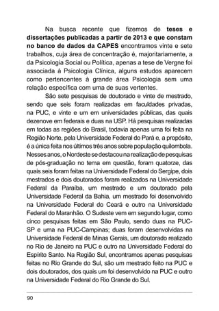 90
Na busca recente que fizemos de teses e
dissertações publicadas a partir de 2013 e que constam
no banco de dados da CAPES encontramos vinte e sete
trabalhos, cuja área de concentração é, majoritariamente, a
da Psicologia Social ou Política, apenas a tese de Vergne foi
associada à Psicologia Clínica, alguns estudos aparecem
como pertencentes à grande área Psicologia sem uma
relação específica com uma de suas vertentes.
São sete pesquisas de doutorado e vinte de mestrado,
sendo que seis foram realizadas em faculdades privadas,
na PUC, e vinte e um em universidades públicas, das quais
dezenove em federais e duas na USP. Há pesquisas realizadas
em todas as regiões do Brasil, todavia apenas uma foi feita na
Região Norte, pela Universidade Federal do Pará e, a propósito,
é a única feita nos últimos três anos sobre população quilombola.
Nessesanos,oNordestesedestacounarealizaçãodepesquisas
de pós-graduação no tema em questão, foram quatorze, das
quais seis foram feitas na Universidade Federal do Sergipe, dois
mestrados e dois doutorados foram realizados na Universidade
Federal da Paraíba, um mestrado e um doutorado pela
Universidade Federal da Bahia, um mestrado foi desenvolvido
na Universidade Federal do Ceará e outro na Universidade
Federal do Maranhão. O Sudeste vem em segundo lugar, como
cinco pesquisas feitas em São Paulo, sendo duas na PUC-
SP e uma na PUC-Campinas; duas foram desenvolvidas na
Universidade Federal de Minas Gerais, um doutorado realizado
no Rio de Janeiro na PUC e outro na Universidade Federal do
Espírito Santo. Na Região Sul, encontramos apenas pesquisas
feitas no Rio Grande do Sul, são um mestrado feito na PUC e
dois doutorados, dos quais um foi desenvolvido na PUC e outro
na Universidade Federal do Rio Grande do Sul.
 