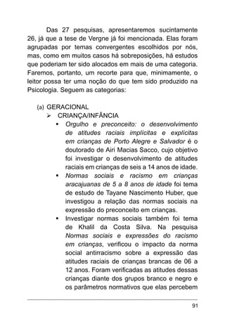 91
Das 27 pesquisas, apresentaremos sucintamente
26, já que a tese de Vergne já foi mencionada. Elas foram
agrupadas por temas convergentes escolhidos por nós,
mas, como em muitos casos há sobreposições, há estudos
que poderiam ter sido alocados em mais de uma categoria.
Faremos, portanto, um recorte para que, minimamente, o
leitor possa ter uma noção do que tem sido produzido na
Psicologia. Seguem as categorias:
(a)	 GERACIONAL
Ø	CRIANÇA/INFÂNCIA
§	Orgulho e preconceito: o desenvolvimento
de atitudes raciais implícitas e explícitas
em crianças de Porto Alegre e Salvador é o
doutorado de Airi Macias Sacco, cujo objetivo
foi investigar o desenvolvimento de atitudes
raciais em crianças de seis a 14 anos de idade.
§	Normas sociais e racismo em crianças
aracajuanas de 5 a 8 anos de idade foi tema
de estudo de Tayane Nascimento Huber, que
investigou a relação das normas sociais na
expressão do preconceito em crianças.
§	Investigar normas sociais também foi tema
de Khalil da Costa Silva. Na pesquisa
Normas sociais e expressões do racismo
em crianças, verificou o impacto da norma
social antirracismo sobre a expressão das
atitudes raciais de crianças brancas de 06 a
12 anos. Foram verificadas as atitudes dessas
crianças diante dos grupos branco e negro e
os parâmetros normativos que elas percebem
 
