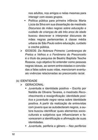 92
nos adultos, nos amigos e nelas mesmas para
interagir com esses grupos.
§	Política pública para primeira infância: Marta
Lúcia da Silva em sua dissertação de mestrado
Discursos de mães negras sobre educação e
cuidado de crianças de até três anos de idade
buscou descrever e interpretar discursos de
mães negras pertencentes à classe média
urbana de São Paulo sobre educação, cuidado
e creche pública.
Ø	IDOSOS: Da Nobreza Primeira: Lembranças de
Pretos e Velhos e o Fenômeno do Preconceito
é o título da pesquisa de Beatriz Baptista Tesche
Rossow, cujo objetivo foi entender como pessoas
negras idosas, ao serem entrevistadas e convida-
das a falas sobre suas vidas, mencionam eventu-
ais vivências relacionadas ao preconceito racial.
(b)	IDENTIDADE
Ø	GERACIONAL:
§	
Juventude e identidade positiva – Escrito por
Natália de Oliveira Tavares, o mestrado Reco-
nhecimento e ressignificação: identidade posi-
tiva e juventude negra versa sobre identidade
positiva. A partir da realização de entrevistas
com jovens que se autodeclaram negros, a au-
tora buscou identificar quais elementos socio-
culturais e subjetivos que influenciaram e fa-
voreceram a identificação e afirmação de suas
identidades.
§	
Juventude, periferia e gênero – Nas periferias
 