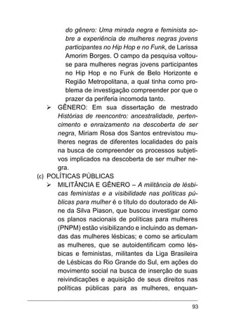 93
do gênero: Uma mirada negra e feminista so-
bre a experiência de mulheres negras jovens
participantes no Hip Hop e no Funk, de Larissa
Amorim Borges. O campo da pesquisa voltou-
se para mulheres negras jovens participantes
no Hip Hop e no Funk de Belo Horizonte e
Região Metropolitana, a qual tinha como pro-
blema de investigação compreender por que o
prazer da periferia incomoda tanto.
Ø	GÊNERO: Em sua dissertação de mestrado
Histórias de reencontro: ancestralidade, perten-
cimento e enraizamento na descoberta de ser
negra, Miriam Rosa dos Santos entrevistou mu-
lheres negras de diferentes localidades do país
na busca de compreender os processos subjeti-
vos implicados na descoberta de ser mulher ne-
gra.
(c)	 POLÍTICAS PÚBLICAS
Ø	MILITÂNCIA E GÊNERO – A militância de lésbi-
cas feministas e a visibilidade nas políticas pú-
blicas para mulher é o título do doutorado de Ali-
ne da Silva Piason, que buscou investigar como
os planos nacionais de políticas para mulheres
(PNPM) estão visibilizando e incluindo as deman-
das das mulheres lésbicas; e como se articulam
as mulheres, que se autoidentificam como lés-
bicas e feministas, militantes da Liga Brasileira
de Lésbicas do Rio Grande do Sul, em ações do
movimento social na busca de inserção de suas
reivindicações e aquisição de seus direitos nas
políticas públicas para as mulheres, enquan-
 