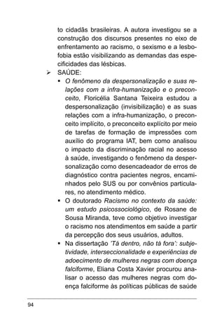 94
to cidadãs brasileiras. A autora investigou se a
construção dos discursos presentes no eixo de
enfrentamento ao racismo, o sexismo e a lesbo-
fobia estão visibilizando as demandas das espe-
cificidades das lésbicas.
Ø	SAÚDE:
§	
O fenômeno da despersonalização e suas re-
lações com a infra-humanização e o precon-
ceito, Floricélia Santana Teixeira estudou a
despersonalização (invisibilização) e as suas
relações com a infra-humanização, o precon-
ceito implícito, o preconceito explícito por meio
de tarefas de formação de impressões com
auxílio do programa IAT, bem como analisou
o impacto da discriminação racial no acesso
à saúde, investigando o fenômeno da desper-
sonalização como desencadeador de erros de
diagnóstico contra pacientes negros, encami-
nhados pelo SUS ou por convênios particula-
res, no atendimento médico.
§	
O doutorado Racismo no contexto da saúde:
um estudo psicossociológico, de Rosane de
Sousa Miranda, teve como objetivo investigar
o racismo nos atendimentos em saúde a partir
da percepção dos seus usuários, adultos.
§	
Na dissertação ’Tá dentro, não tá fora’: subje-
tividade, interseccionalidade e experiências de
adoecimento de mulheres negras com doença
falciforme, Eliana Costa Xavier procurou ana-
lisar o acesso das mulheres negras com do-
ença falciforme às políticas públicas de saúde
 