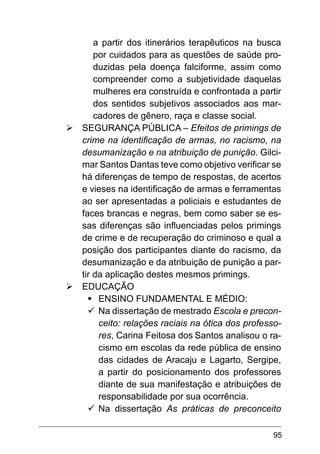 95
a partir dos itinerários terapêuticos na busca
por cuidados para as questões de saúde pro-
duzidas pela doença falciforme, assim como
compreender como a subjetividade daquelas
mulheres era construída e confrontada a partir
dos sentidos subjetivos associados aos mar-
cadores de gênero, raça e classe social.
Ø	SEGURANÇA PÚBLICA – Efeitos de primings de
crime na identificação de armas, no racismo, na
desumanização e na atribuição de punição. Gilci-
mar Santos Dantas teve como objetivo verificar se
há diferenças de tempo de respostas, de acertos
e vieses na identificação de armas e ferramentas
ao ser apresentadas a policiais e estudantes de
faces brancas e negras, bem como saber se es-
sas diferenças são influenciadas pelos primings
de crime e de recuperação do criminoso e qual a
posição dos participantes diante do racismo, da
desumanização e da atribuição de punição a par-
tir da aplicação destes mesmos primings.
Ø	EDUCAÇÃO
§	
ENSINO FUNDAMENTAL E MÉDIO:
ü	
Na dissertação de mestrado Escola e precon-
ceito: relações raciais na ótica dos professo-
res, Carina Feitosa dos Santos analisou o ra-
cismo em escolas da rede pública de ensino
das cidades de Aracaju e Lagarto, Sergipe,
a partir do posicionamento dos professores
diante de sua manifestação e atribuições de
responsabilidade por sua ocorrência.
ü	
Na dissertação As práticas de preconceito
 